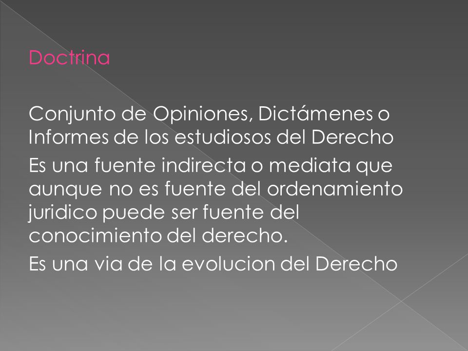 Doctrina Conjunto de Opiniones, Dictámenes o Informes de los estudiosos del Derecho Es una fuente indirecta o mediata que aunque no es fuente del ordenamiento juridico puede ser fuente del conocimiento del derecho.
