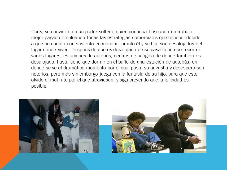Chris, se convierte en un padre soltero, quien continúa buscando un trabajo mejor pagado empleando todas las estrategias comerciales que conoce; debido a que no cuenta con sustento económico, pronto él y su hijo son desalojados del lugar donde viven. Después de que es desalojado de su casa tiene que recorrer varios lugares, estaciones de autobús, centros de acogida de donde también es desalojado, hasta tiene que dormir en el baño de una estación de autobús, en donde se ve el dramático momento por el cual pasa, su angustia y desespero son notorios, pero más sin embargo juega con la fantasía de su hijo, para que este olvide el mal rato por el que atraviesan, y siga creyendo que la felicidad es posible.