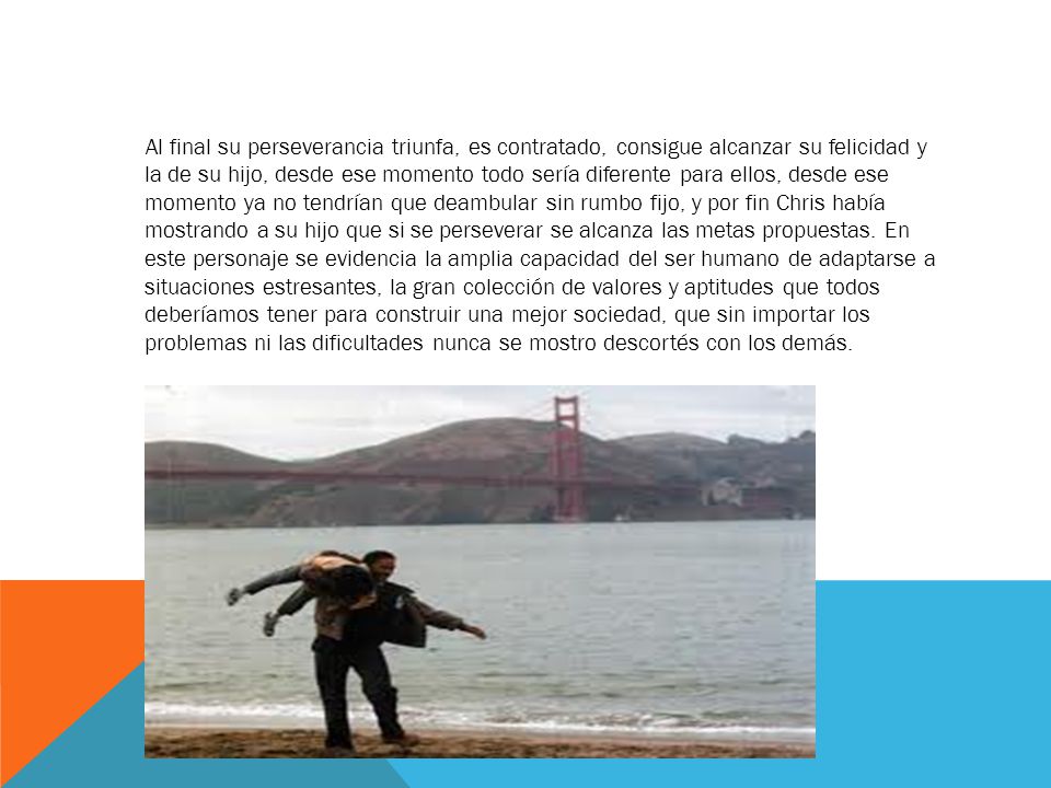 Al final su perseverancia triunfa, es contratado, consigue alcanzar su felicidad y la de su hijo, desde ese momento todo sería diferente para ellos, desde ese momento ya no tendrían que deambular sin rumbo fijo, y por fin Chris había mostrando a su hijo que si se perseverar se alcanza las metas propuestas.