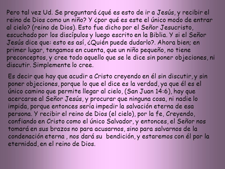 Pero tal vez Ud. Se preguntará ¿qué es esto de ir a Jesús, y recibir el reino de Dios como un niño Y ¿por qué es este el único modo de entrar al cielo (reino de Dios). Esto fue dicho por el Señor Jesucristo, escuchado por los discípulos y luego escrito en la Biblia. Y si el Señor Jesús dice que: esto es así, ¿Quién puede dudarlo . Ahora bien; en primer lugar, tengamos en cuenta, que un niño pequeño, no tiene preconceptos, y cree todo aquello que se le dice sin poner objeciones, ni discutir. Simplemente lo cree.