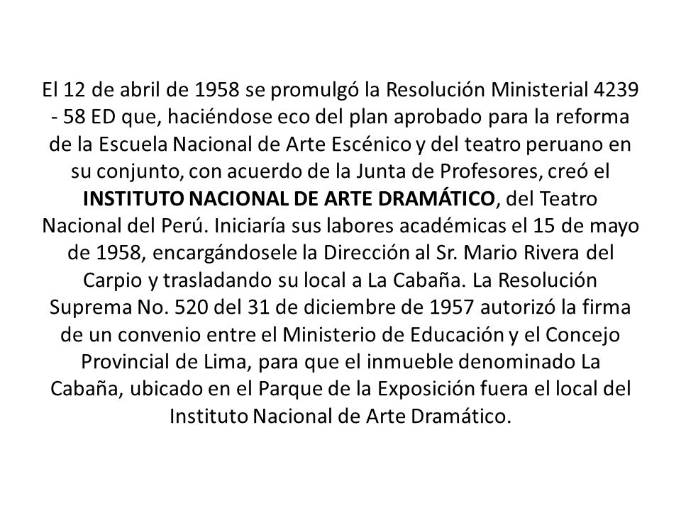 El 12 de abril de 1958 se promulgó la Resolución Ministerial ED que, haciéndose eco del plan aprobado para la reforma de la Escuela Nacional de Arte Escénico y del teatro peruano en su conjunto, con acuerdo de la Junta de Profesores, creó el INSTITUTO NACIONAL DE ARTE DRAMÁTICO, del Teatro Nacional del Perú.