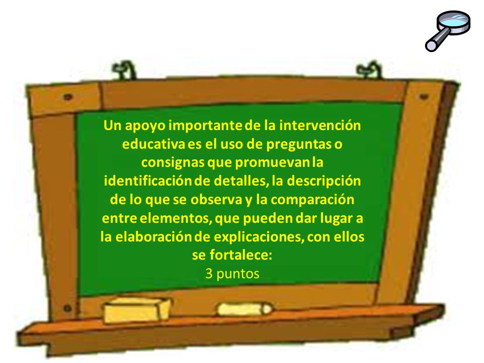 Un apoyo importante de la intervención educativa es el uso de preguntas o consignas que promuevan la identificación de detalles, la descripción de lo que se observa y la comparación entre elementos, que pueden dar lugar a la elaboración de explicaciones, con ellos se fortalece: