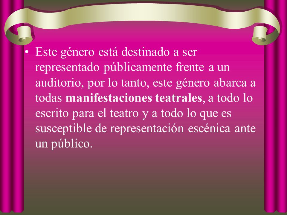 Este género está destinado a ser representado públicamente frente a un auditorio, por lo tanto, este género abarca a todas manifestaciones teatrales, a todo lo escrito para el teatro y a todo lo que es susceptible de representación escénica ante un público.