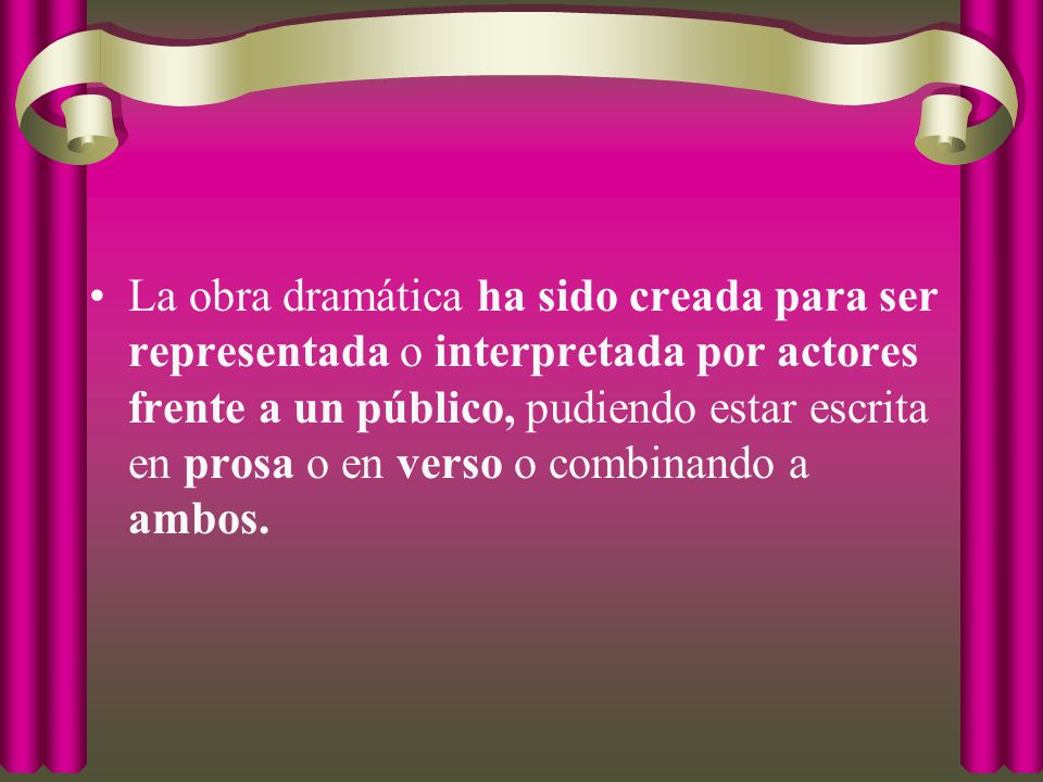 La obra dramática ha sido creada para ser representada o interpretada por actores frente a un público, pudiendo estar escrita en prosa o en verso o combinando a ambos.
