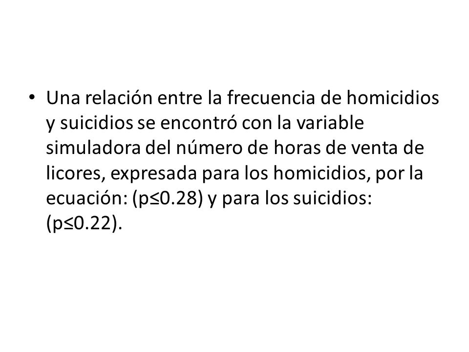 Una relación entre la frecuencia de homicidios y suicidios se encontró con la variable simuladora del número de horas de venta de licores, expresada para los homicidios, por la ecuación: (p≤0.28) y para los suicidios: (p≤0.22).