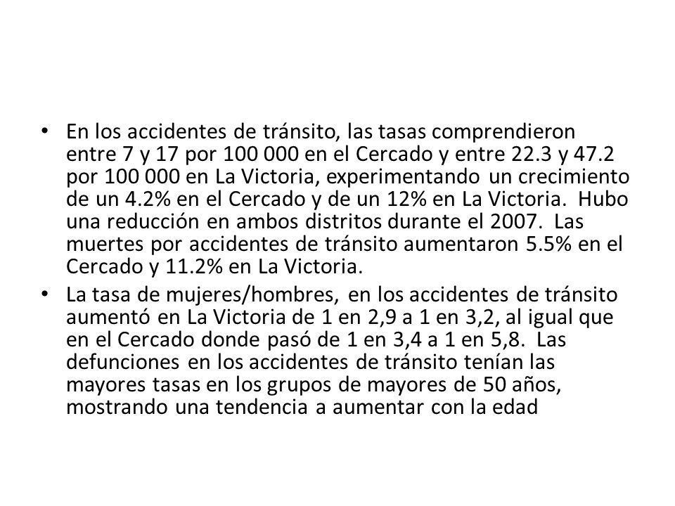 En los accidentes de tránsito, las tasas comprendieron entre 7 y 17 por en el Cercado y entre 22.3 y 47.2 por en La Victoria, experimentando un crecimiento de un 4.2% en el Cercado y de un 12% en La Victoria. Hubo una reducción en ambos distritos durante el Las muertes por accidentes de tránsito aumentaron 5.5% en el Cercado y 11.2% en La Victoria.