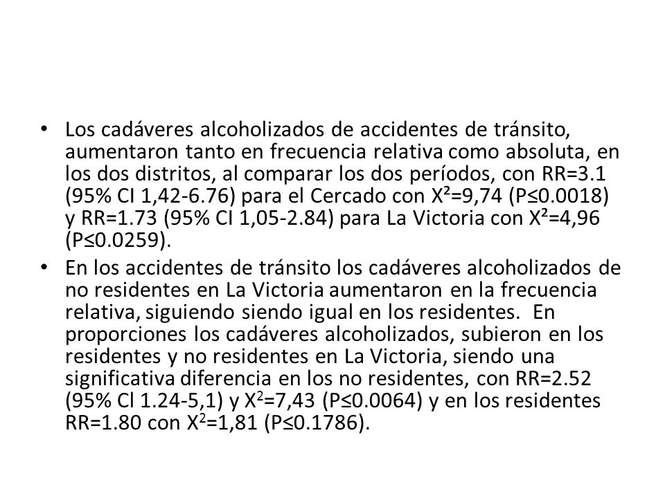 Los cadáveres alcoholizados de accidentes de tránsito, aumentaron tanto en frecuencia relativa como absoluta, en los dos distritos, al comparar los dos períodos, con RR=3.1 (95% CI 1, ) para el Cercado con X²=9,74 (P≤0.0018) y RR=1.73 (95% CI 1, ) para La Victoria con X²=4,96 (P≤0.0259).