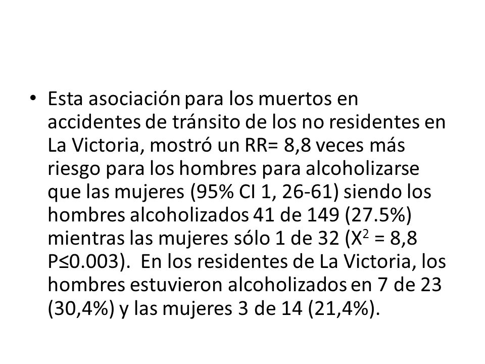 Esta asociación para los muertos en accidentes de tránsito de los no residentes en La Victoria, mostró un RR= 8,8 veces más riesgo para los hombres para alcoholizarse que las mujeres (95% CI 1, 26-61) siendo los hombres alcoholizados 41 de 149 (27.5%) mientras las mujeres sólo 1 de 32 (X2 = 8,8 P≤0.003).