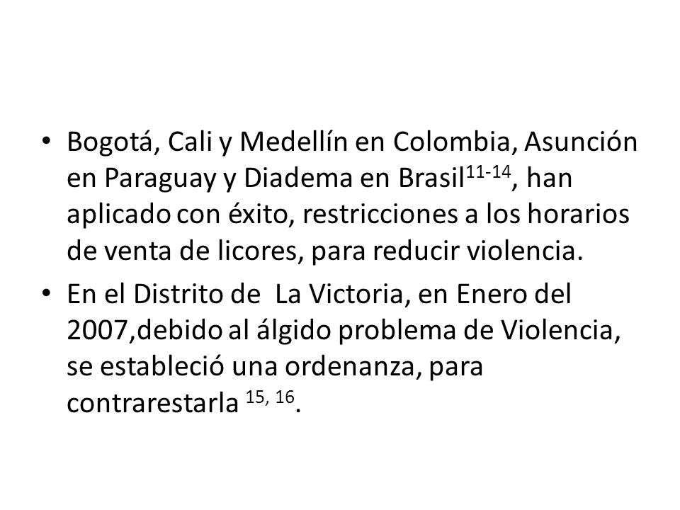 Bogotá, Cali y Medellín en Colombia, Asunción en Paraguay y Diadema en Brasil11-14, han aplicado con éxito, restricciones a los horarios de venta de licores, para reducir violencia.