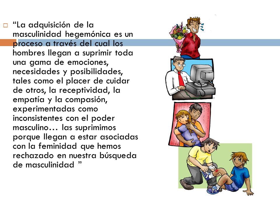 La adquisición de la masculinidad hegemónica es un proceso a través del cual los hombres llegan a suprimir toda una gama de emociones, necesidades y posibilidades, tales como el placer de cuidar de otros, la receptividad, la empatía y la compasión, experimentadas como inconsistentes con el poder masculino… las suprimimos porque llegan a estar asociadas con la feminidad que hemos rechazado en nuestra búsqueda de masculinidad