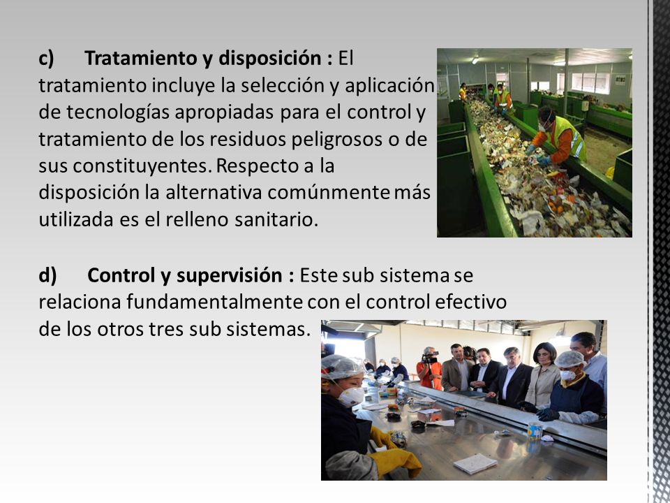 c) Tratamiento y disposición : El tratamiento incluye la selección y aplicación de tecnologías apropiadas para el control y tratamiento de los residuos peligrosos o de sus constituyentes. Respecto a la disposición la alternativa comúnmente más utilizada es el relleno sanitario.