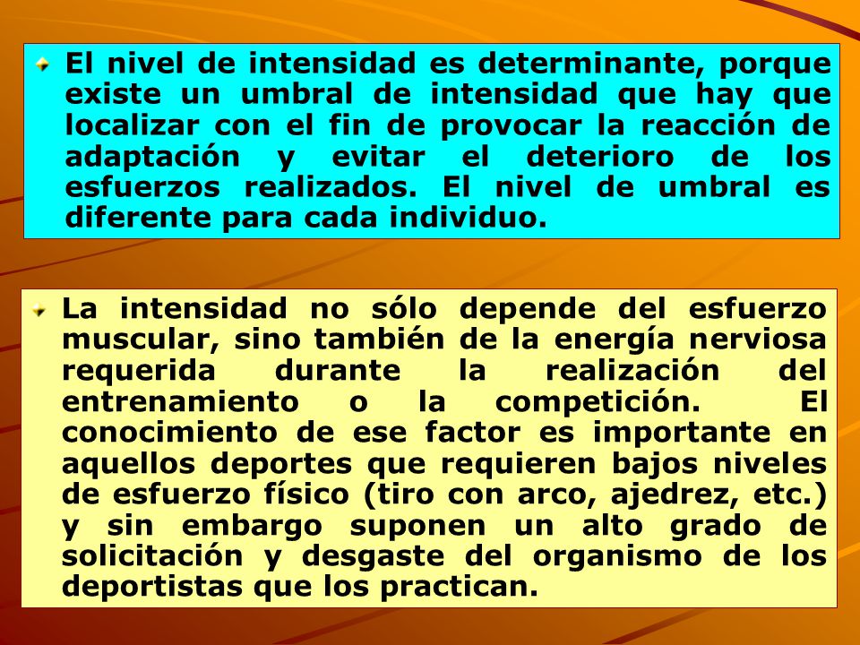 El nivel de intensidad es determinante, porque existe un umbral de intensidad que hay que localizar con el fin de provocar la reacción de adaptación y evitar el deterioro de los esfuerzos realizados. El nivel de umbral es diferente para cada individuo.
