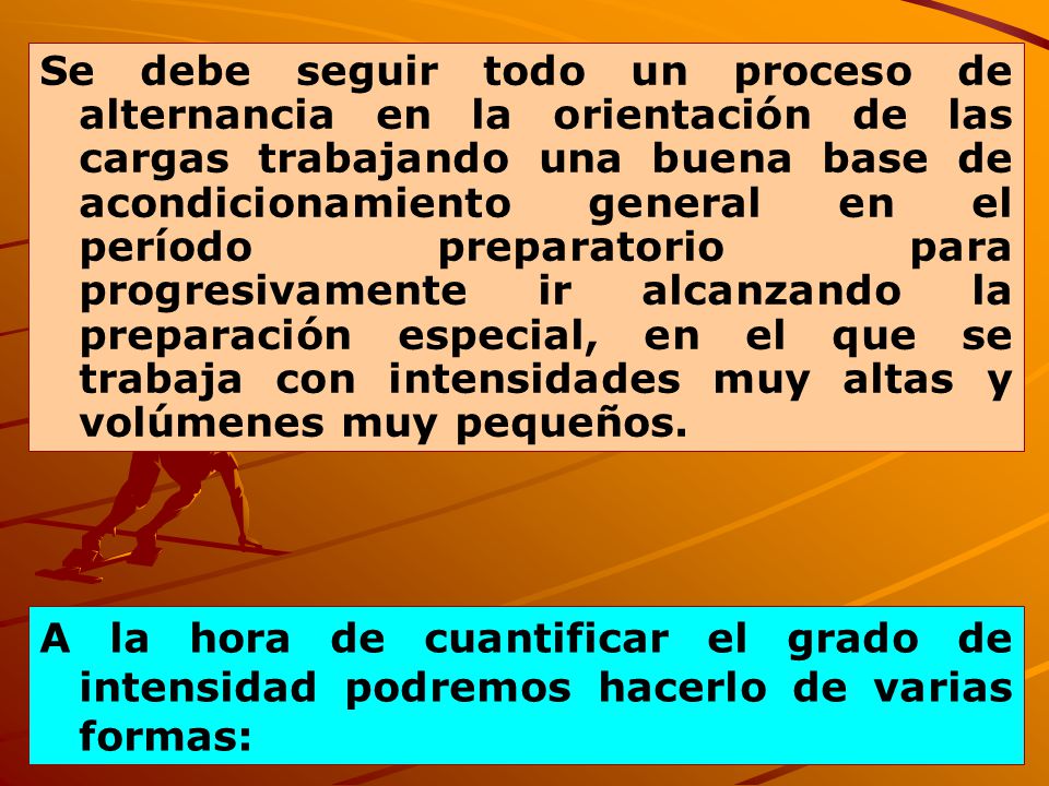 Se debe seguir todo un proceso de alternancia en la orientación de las cargas trabajando una buena base de acondicionamiento general en el período preparatorio para progresivamente ir alcanzando la preparación especial, en el que se trabaja con intensidades muy altas y volúmenes muy pequeños.