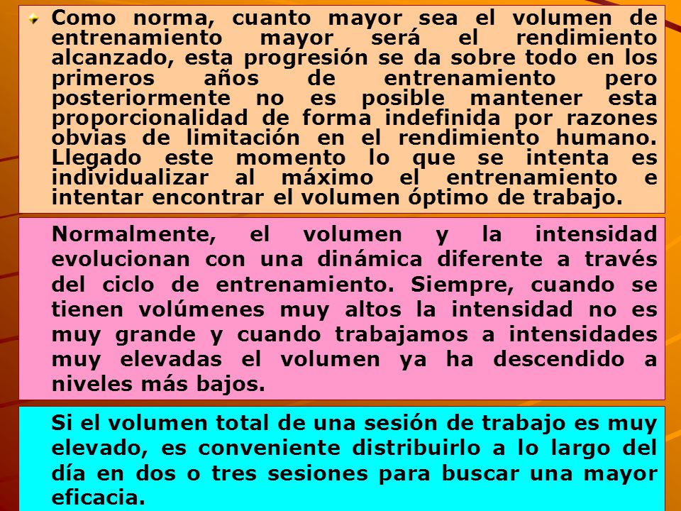 Como norma, cuanto mayor sea el volumen de entrenamiento mayor será el rendimiento alcanzado, esta progresión se da sobre todo en los primeros años de entrenamiento pero posteriormente no es posible mantener esta proporcionalidad de forma indefinida por razones obvias de limitación en el rendimiento humano. Llegado este momento lo que se intenta es individualizar al máximo el entrenamiento e intentar encontrar el volumen óptimo de trabajo.