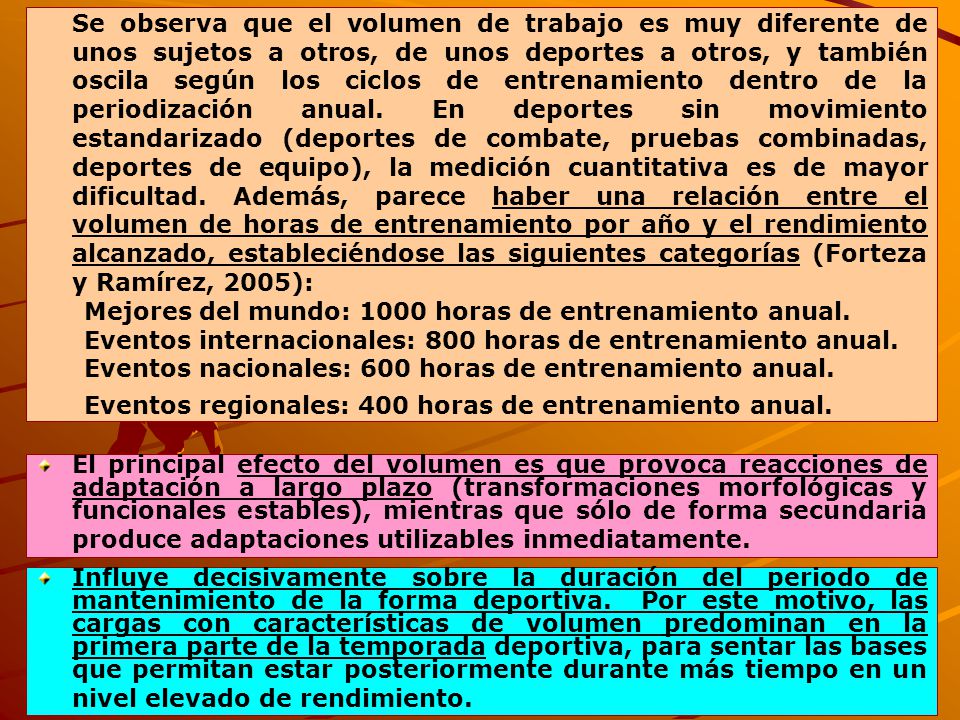 Se observa que el volumen de trabajo es muy diferente de unos sujetos a otros, de unos deportes a otros, y también oscila según los ciclos de entrenamiento dentro de la periodización anual. En deportes sin movimiento estandarizado (deportes de combate, pruebas combinadas, deportes de equipo), la medición cuantitativa es de mayor dificultad. Además, parece haber una relación entre el volumen de horas de entrenamiento por año y el rendimiento alcanzado, estableciéndose las siguientes categorías (Forteza y Ramírez, 2005):