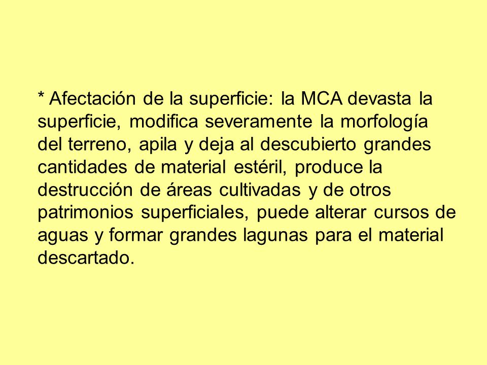 * Afectación de la superficie: la MCA devasta la superficie, modifica severamente la morfología del terreno, apila y deja al descubierto grandes cantidades de material estéril, produce la destrucción de áreas cultivadas y de otros patrimonios superficiales, puede alterar cursos de aguas y formar grandes lagunas para el material descartado.