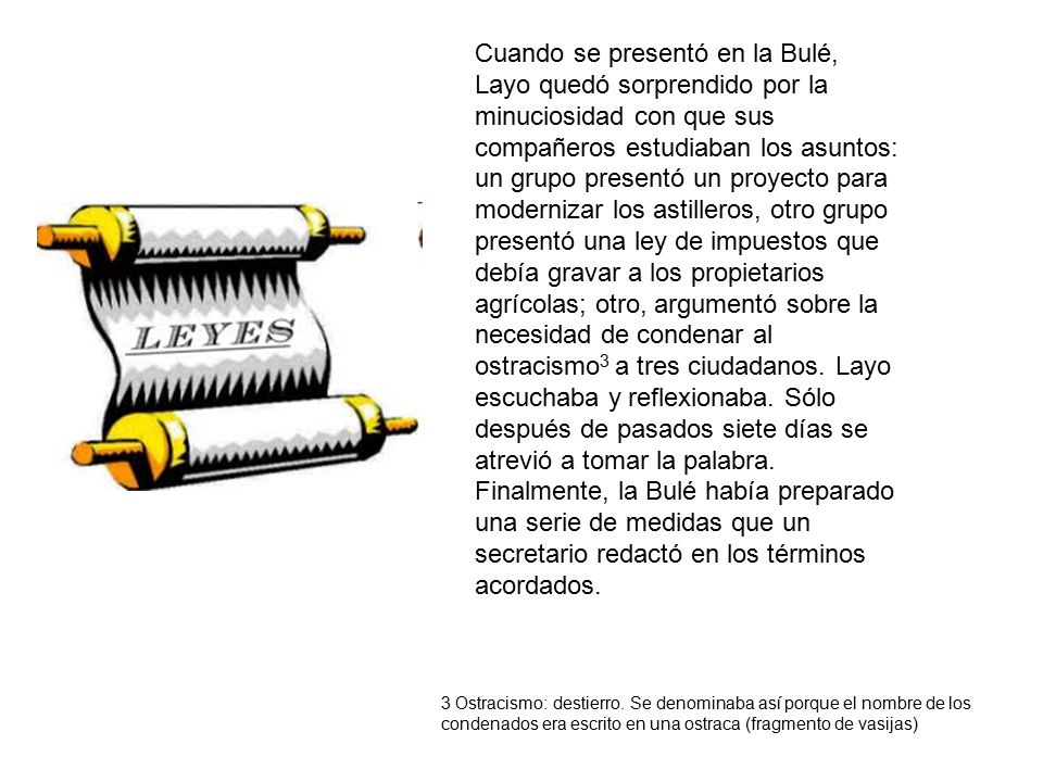 Cuando se presentó en la Bulé, Layo quedó sorprendido por la minuciosidad con que sus compañeros estudiaban los asuntos: un grupo presentó un proyecto para modernizar los astilleros, otro grupo presentó una ley de impuestos que debía gravar a los propietarios agrícolas; otro, argumentó sobre la necesidad de condenar al ostracismo3 a tres ciudadanos. Layo escuchaba y reflexionaba. Sólo después de pasados siete días se atrevió a tomar la palabra. Finalmente, la Bulé había preparado una serie de medidas que un secretario redactó en los términos acordados.