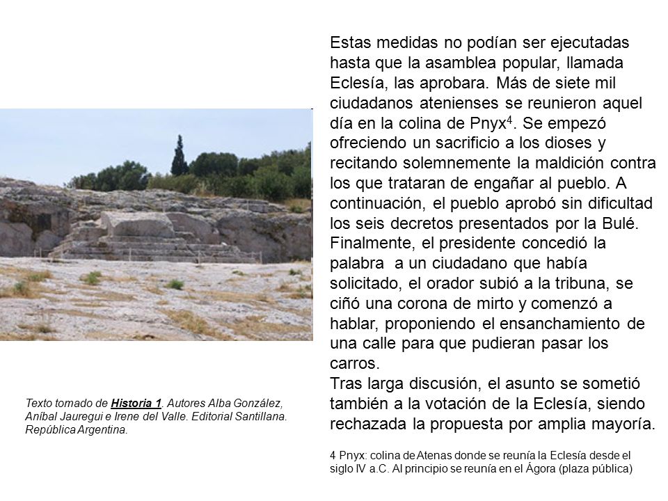Estas medidas no podían ser ejecutadas hasta que la asamblea popular, llamada Eclesía, las aprobara. Más de siete mil ciudadanos atenienses se reunieron aquel día en la colina de Pnyx4. Se empezó ofreciendo un sacrificio a los dioses y recitando solemnemente la maldición contra los que trataran de engañar al pueblo. A continuación, el pueblo aprobó sin dificultad los seis decretos presentados por la Bulé. Finalmente, el presidente concedió la palabra a un ciudadano que había solicitado, el orador subió a la tribuna, se ciñó una corona de mirto y comenzó a hablar, proponiendo el ensanchamiento de una calle para que pudieran pasar los carros.