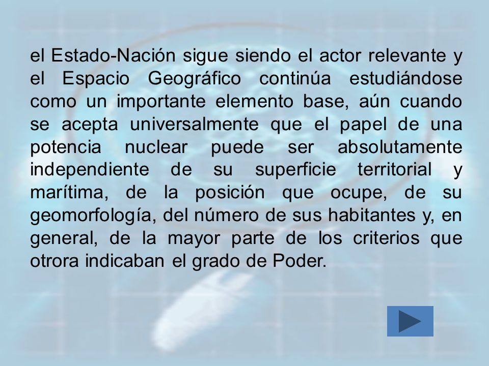 el Estado-Nación sigue siendo el actor relevante y el Espacio Geográfico continúa estudiándose como un importante elemento base, aún cuando se acepta universalmente que el papel de una potencia nuclear puede ser absolutamente independiente de su superficie territorial y marítima, de la posición que ocupe, de su geomorfología, del número de sus habitantes y, en general, de la mayor parte de los criterios que otrora indicaban el grado de Poder.