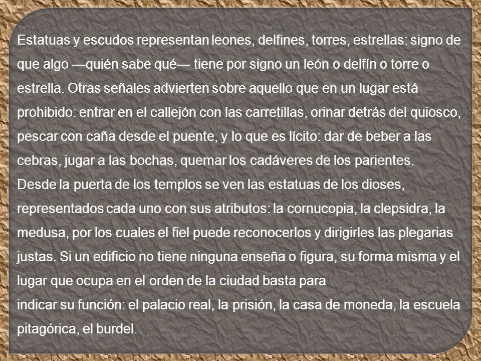 Estatuas y escudos representan leones, delfines, torres, estrellas: signo de que algo —quién sabe qué— tiene por signo un león o delfín o torre o estrella. Otras señales advierten sobre aquello que en un lugar está prohibido: entrar en el callejón con las carretillas, orinar detrás del quiosco, pescar con caña desde el puente, y lo que es lícito: dar de beber a las cebras, jugar a las bochas, quemar los cadáveres de los parientes.