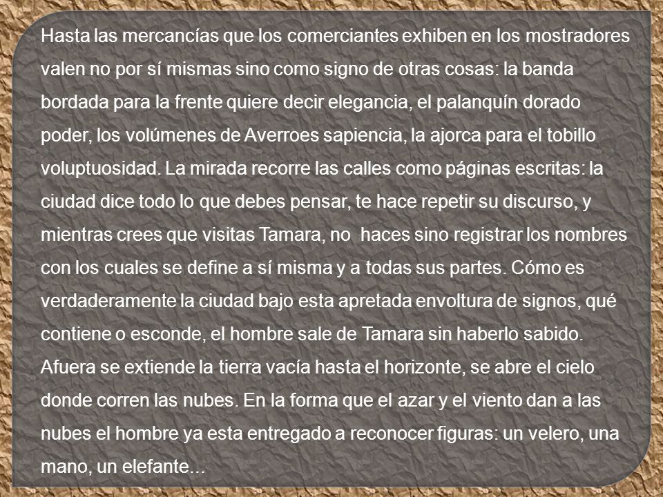 Hasta las mercancías que los comerciantes exhiben en los mostradores valen no por sí mismas sino como signo de otras cosas: la banda bordada para la frente quiere decir elegancia, el palanquín dorado poder, los volúmenes de Averroes sapiencia, la ajorca para el tobillo voluptuosidad.