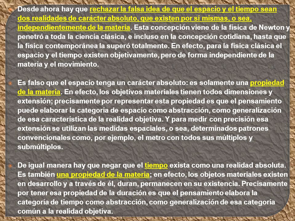 Desde ahora hay que rechazar la falsa idea de que el espacio y el tiempo sean dos realidades de carácter absoluto, que existen por sí mismas, o sea, independientemente de la materia. Esta concepción viene de la física de Newton y penetró a toda la ciencia clásica, e incluso en la concepción cotidiana, hasta que la física contemporánea la superó totalmente. En efecto, para la física clásica el espacio y el tiempo existen objetivamente, pero de forma independiente de la materia y el movimiento.