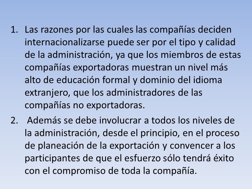 Las razones por las cuales las compañías deciden internacionalizarse puede ser por el tipo y calidad de la administración, ya que los miembros de estas compañías exportadoras muestran un nivel más alto de educación formal y dominio del idioma extranjero, que los administradores de las compañías no exportadoras.