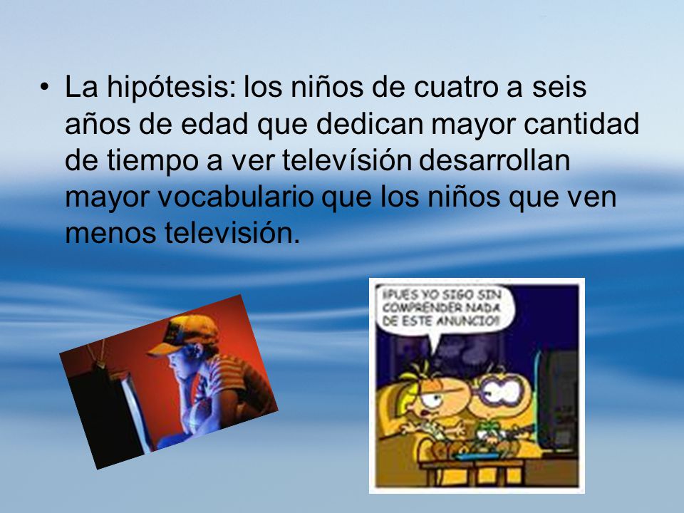 La hipótesis: los niños de cuatro a seis años de edad que dedican mayor cantidad de tiempo a ver televísión desarrollan mayor vocabulario que los niños que ven menos televisión.