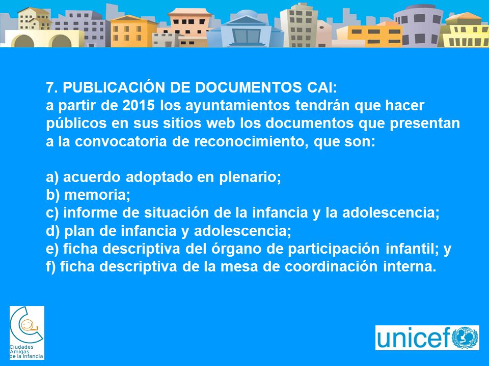 7. PUBLICACIÓN DE DOCUMENTOS CAI: a partir de 2015 los ayuntamientos tendrán que hacer públicos en sus sitios web los documentos que presentan a la convocatoria de reconocimiento, que son: a) acuerdo adoptado en plenario; b) memoria; c) informe de situación de la infancia y la adolescencia; d) plan de infancia y adolescencia; e) ficha descriptiva del órgano de participación infantil; y f) ficha descriptiva de la mesa de coordinación interna.
