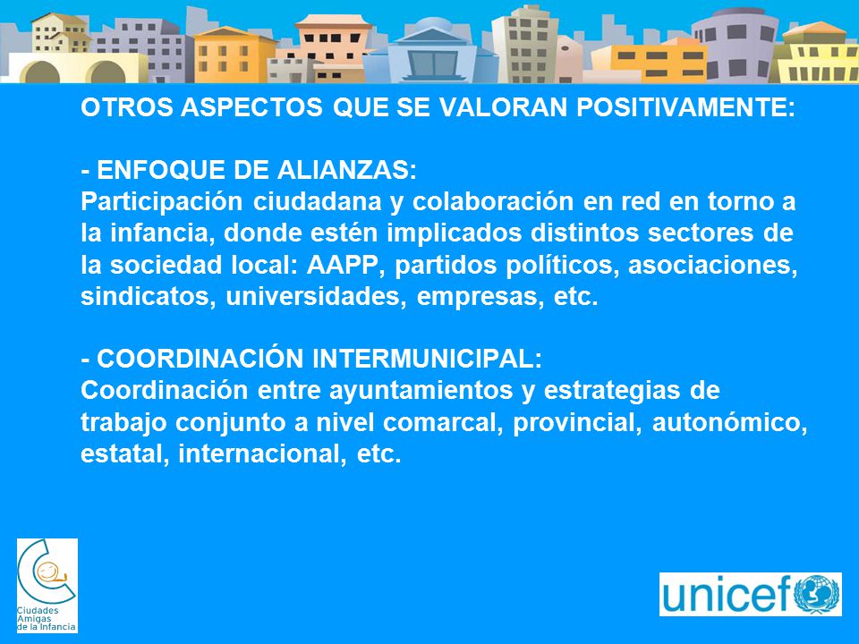 OTROS ASPECTOS QUE SE VALORAN POSITIVAMENTE: - ENFOQUE DE ALIANZAS: Participación ciudadana y colaboración en red en torno a la infancia, donde estén implicados distintos sectores de la sociedad local: AAPP, partidos políticos, asociaciones, sindicatos, universidades, empresas, etc. - COORDINACIÓN INTERMUNICIPAL: Coordinación entre ayuntamientos y estrategias de trabajo conjunto a nivel comarcal, provincial, autonómico, estatal, internacional, etc.