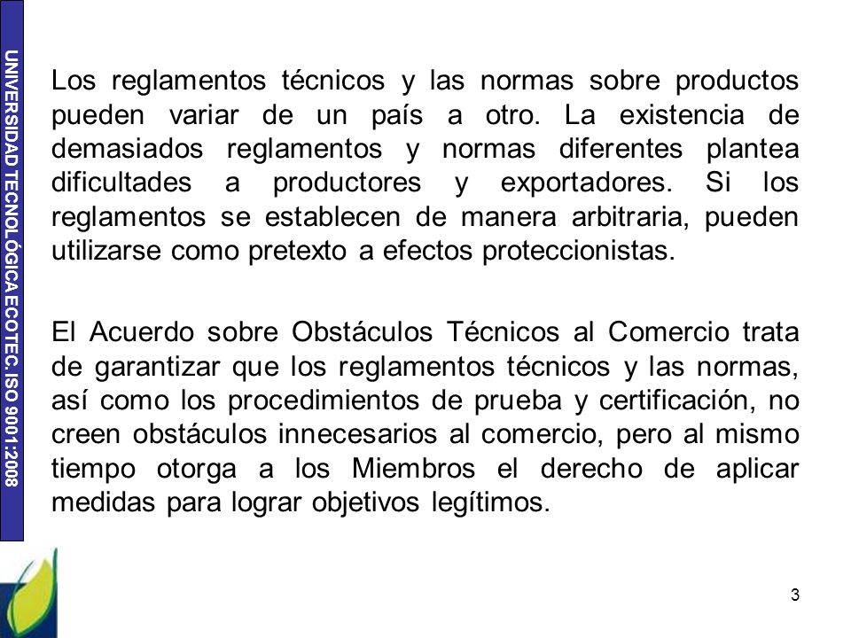 Los reglamentos técnicos y las normas sobre productos pueden variar de un país a otro. La existencia de demasiados reglamentos y normas diferentes plantea dificultades a productores y exportadores. Si los reglamentos se establecen de manera arbitraria, pueden utilizarse como pretexto a efectos proteccionistas.