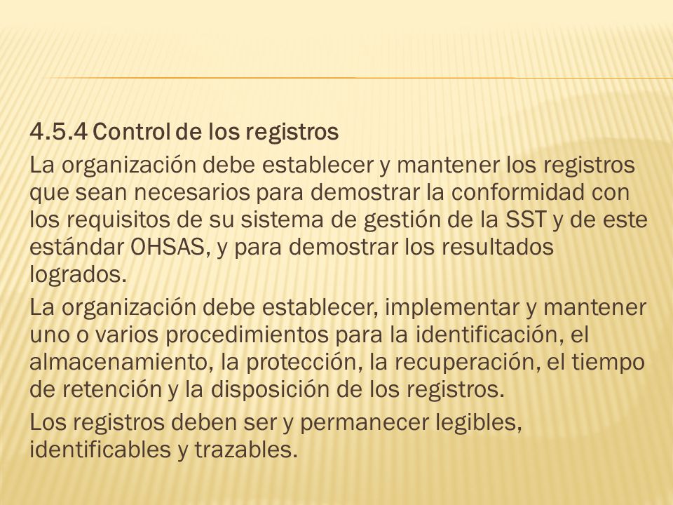 4.5.4 Control de los registros La organización debe establecer y mantener los registros que sean necesarios para demostrar la conformidad con los requisitos de su sistema de gestión de la SST y de este estándar OHSAS, y para demostrar los resultados logrados.
