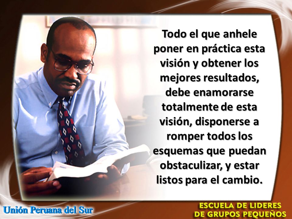 Todo el que anhele poner en práctica esta visión y obtener los mejores resultados, debe enamorarse totalmente de esta visión, disponerse a romper todos los esquemas que puedan obstaculizar, y estar listos para el cambio.