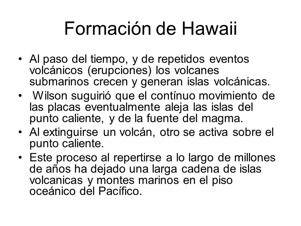 Formación de Hawaii Al paso del tiempo, y de repetidos eventos volcánicos (erupciones) los volcanes submarinos crecen y generan islas volcánicas.