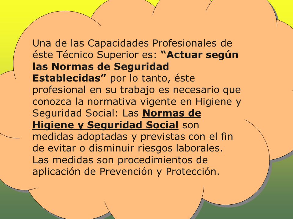 Una de las Capacidades Profesionales de éste Técnico Superior es: Actuar según las Normas de Seguridad Establecidas por lo tanto, éste profesional en su trabajo es necesario que conozca la normativa vigente en Higiene y Seguridad Social: Las Normas de Higiene y Seguridad Social son medidas adoptadas y previstas con el fin de evitar o disminuir riesgos laborales. Las medidas son procedimientos de aplicación de Prevención y Protección.