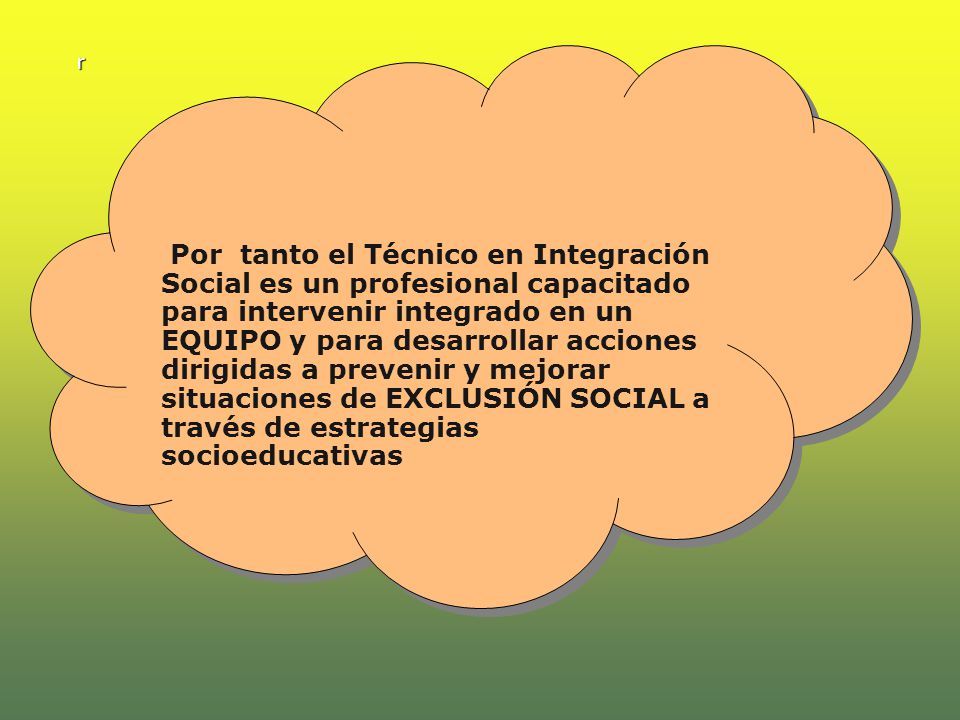 Por tanto el Técnico en Integración Social es un profesional capacitado para intervenir integrado en un EQUIPO y para desarrollar acciones dirigidas a prevenir y mejorar situaciones de EXCLUSIÓN SOCIAL a través de estrategias socioeducativas