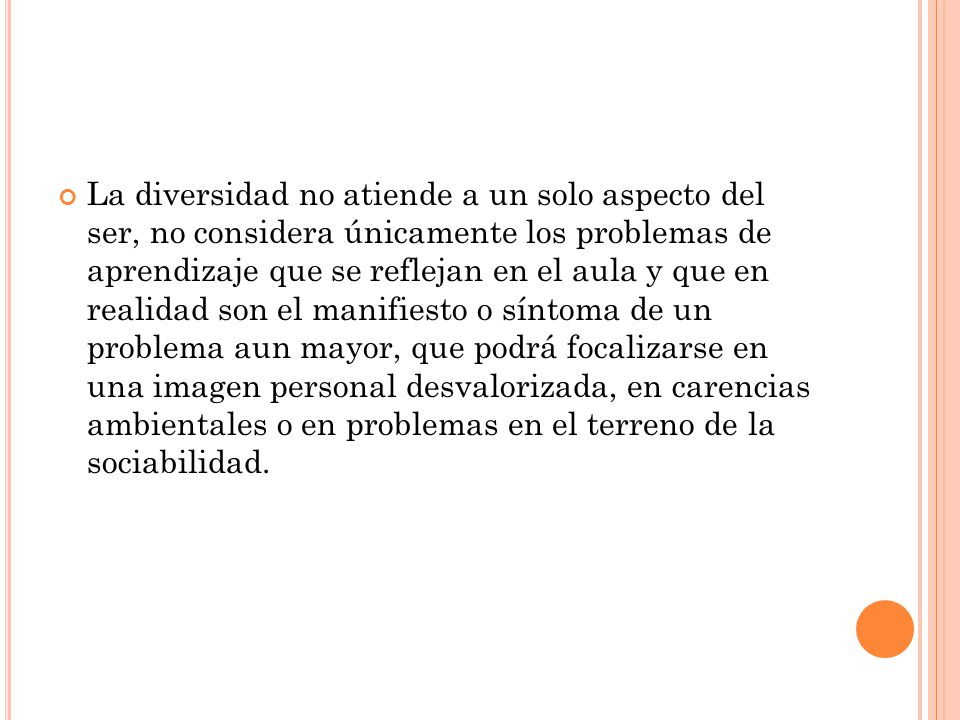 La diversidad no atiende a un solo aspecto del ser, no considera únicamente los problemas de aprendizaje que se reflejan en el aula y que en realidad son el manifiesto o síntoma de un problema aun mayor, que podrá focalizarse en una imagen personal desvalorizada, en carencias ambientales o en problemas en el terreno de la sociabilidad.