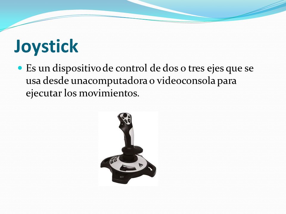 Joystick Es un dispositivo de control de dos o tres ejes que se usa desde unacomputadora o videoconsola para ejecutar los movimientos.