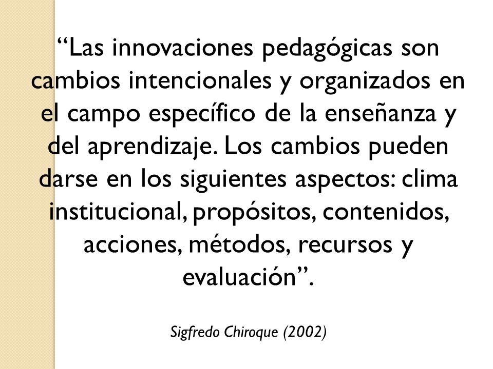 Las innovaciones pedagógicas son cambios intencionales y organizados en el campo específico de la enseñanza y del aprendizaje. Los cambios pueden darse en los siguientes aspectos: clima institucional, propósitos, contenidos, acciones, métodos, recursos y evaluación .