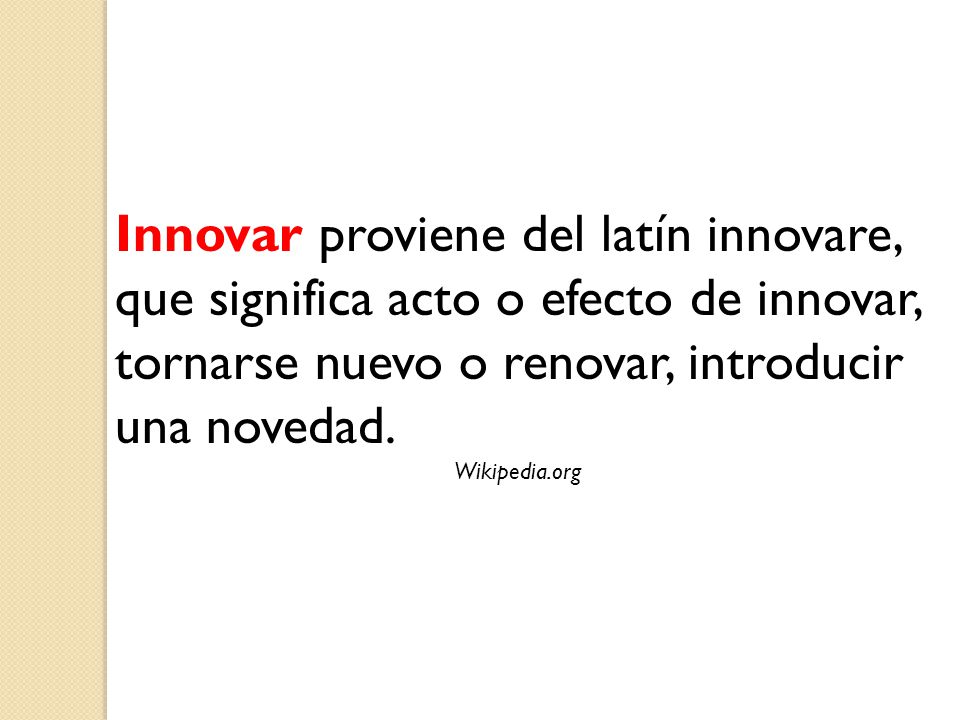 Innovar proviene del latín innovare, que significa acto o efecto de innovar, tornarse nuevo o renovar, introducir una novedad.