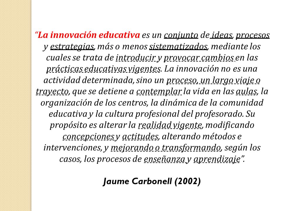 La innovación educativa es un conjunto de ideas, procesos y estrategias, más o menos sistematizados, mediante los cuales se trata de introducir y provocar cambios en las prácticas educativas vigentes. La innovación no es una actividad determinada, sino un proceso, un largo viaje o trayecto, que se detiene a contemplar la vida en las aulas, la organización de los centros, la dinámica de la comunidad educativa y la cultura profesional del profesorado. Su propósito es alterar la realidad vigente, modificando concepciones y actitudes, alterando métodos e intervenciones, y mejorando o transformando, según los casos, los procesos de enseñanza y aprendizaje .