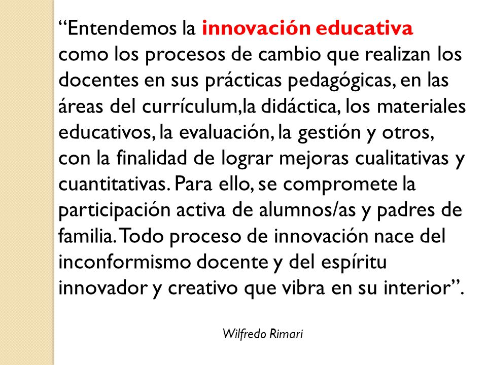 Entendemos la innovación educativa como los procesos de cambio que realizan los docentes en sus prácticas pedagógicas, en las áreas del currículum,la didáctica, los materiales educativos, la evaluación, la gestión y otros, con la finalidad de lograr mejoras cualitativas y cuantitativas. Para ello, se compromete la participación activa de alumnos/as y padres de familia. Todo proceso de innovación nace del inconformismo docente y del espíritu innovador y creativo que vibra en su interior .