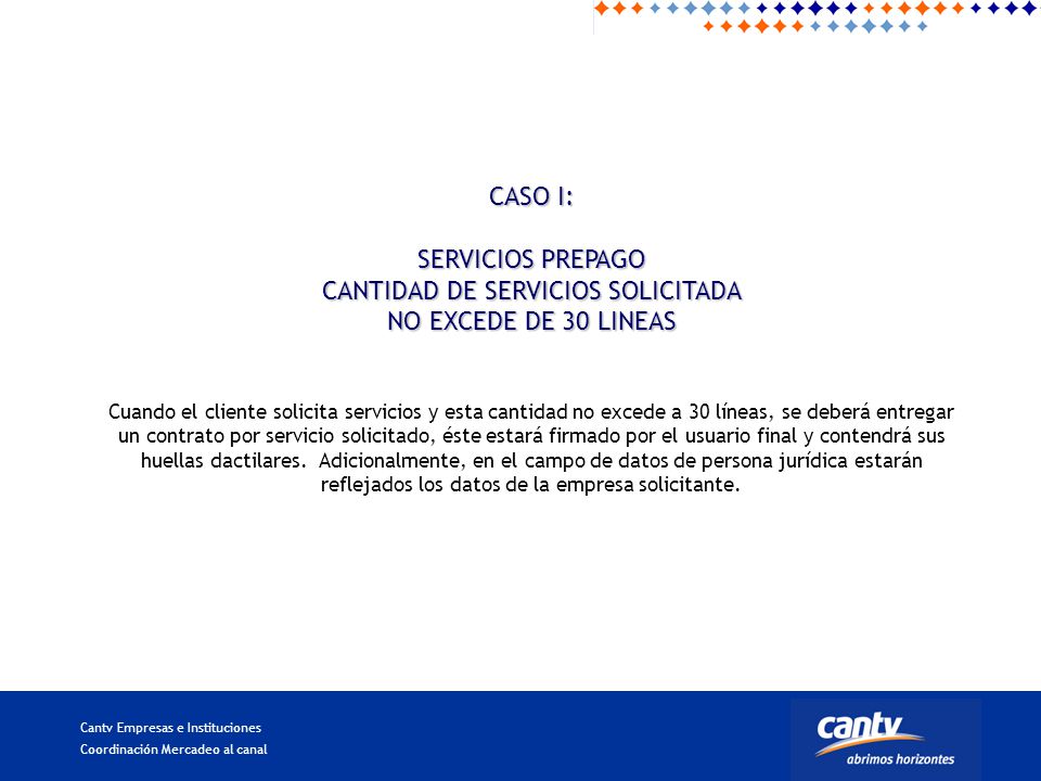 CASO I: SERVICIOS PREPAGO CANTIDAD DE SERVICIOS SOLICITADA NO EXCEDE DE 30 LINEAS Cuando el cliente solicita servicios y esta cantidad no excede a 30 líneas, se deberá entregar un contrato por servicio solicitado, éste estará firmado por el usuario final y contendrá sus huellas dactilares.