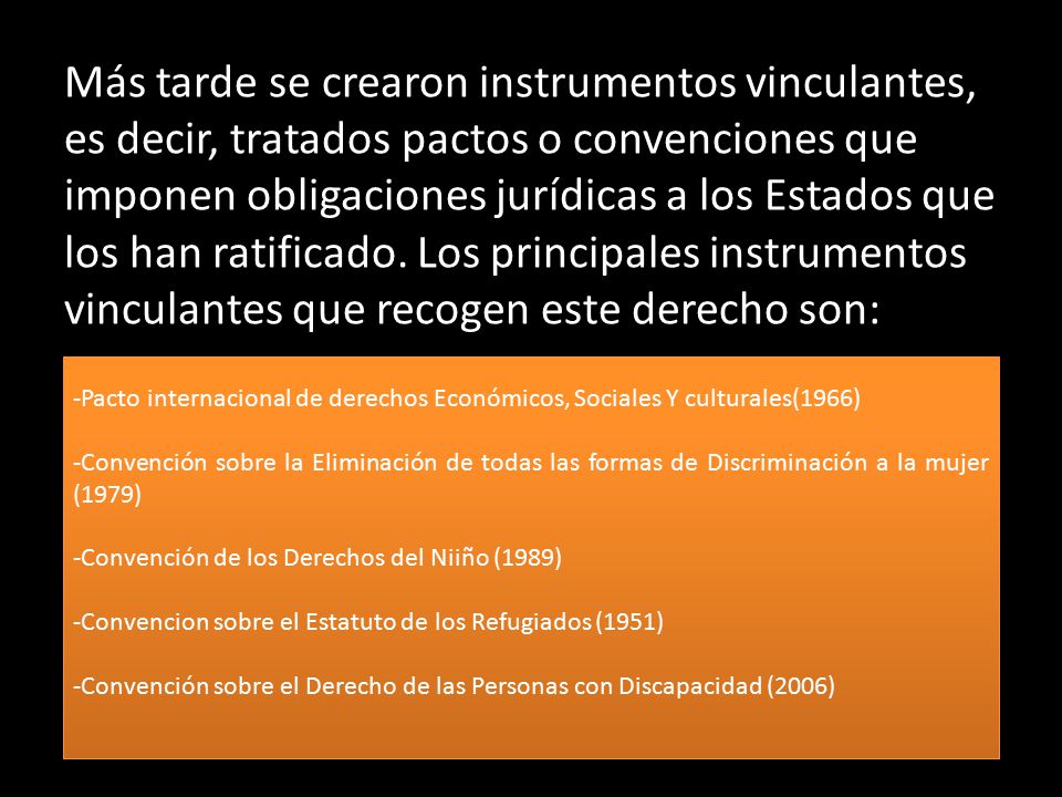 Más tarde se crearon instrumentos vinculantes, es decir, tratados pactos o convenciones que imponen obligaciones jurídicas a los Estados que los han ratificado. Los principales instrumentos vinculantes que recogen este derecho son: