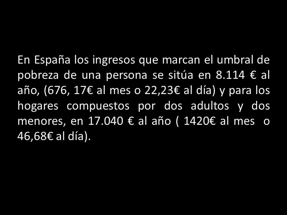 En España los ingresos que marcan el umbral de pobreza de una persona se sitúa en € al año, (676, 17€ al mes o 22,23€ al día) y para los hogares compuestos por dos adultos y dos menores, en € al año ( 1420€ al mes o 46,68€ al día).