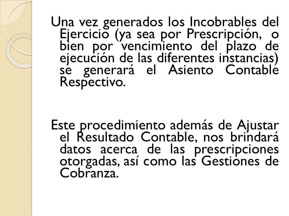 Una vez generados los Incobrables del Ejercicio (ya sea por Prescripción, o bien por vencimiento del plazo de ejecución de las diferentes instancias) se generará el Asiento Contable Respectivo. Este procedimiento además de Ajustar el Resultado Contable, nos brindará datos acerca de las prescripciones otorgadas, así como las Gestiones de Cobranza.