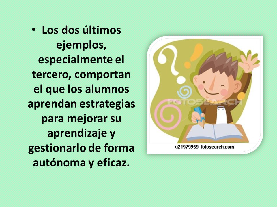 Los dos últimos ejemplos, especialmente el tercero, comportan el que los alumnos aprendan estrategias para mejorar su aprendizaje y gestionarlo de forma autónoma y eficaz.