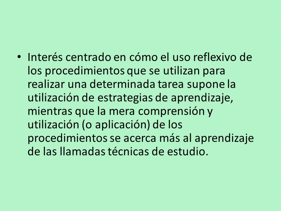 Interés centrado en cómo el uso reflexivo de los procedimientos que se utilizan para realizar una determinada tarea supone la utilización de estrategias de aprendizaje, mientras que la mera comprensión y utilización (o aplicación) de los procedimientos se acerca más al aprendizaje de las llamadas técnicas de estudio.