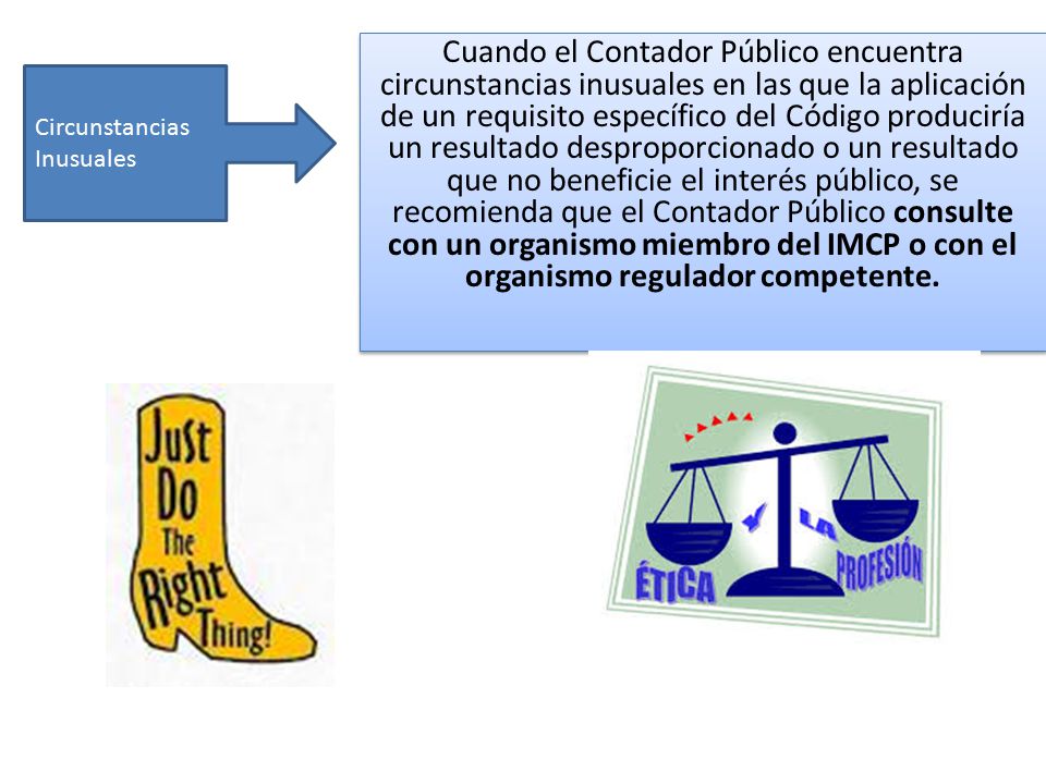 Cuando el Contador Público encuentra circunstancias inusuales en las que la aplicación de un requisito específico del Código produciría un resultado desproporcionado o un resultado que no beneficie el interés público, se recomienda que el Contador Público consulte con un organismo miembro del IMCP o con el organismo regulador competente.