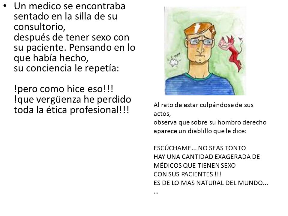 Un medico se encontraba sentado en la silla de su consultorio, después de tener sexo con su paciente. Pensando en lo que había hecho, su conciencia le repetía: !pero como hice eso!!! !que vergüenza he perdido toda la ética profesional!!!
